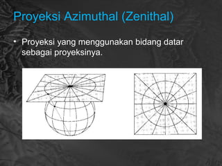 Proyeksi Azimuthal (Zenithal)
• Proyeksi yang menggunakan bidang datar
sebagai proyeksinya.
 