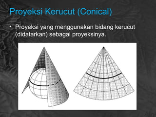 Proyeksi Kerucut (Conical)
• Proyeksi yang menggunakan bidang kerucut
(didatarkan) sebagai proyeksinya.
 