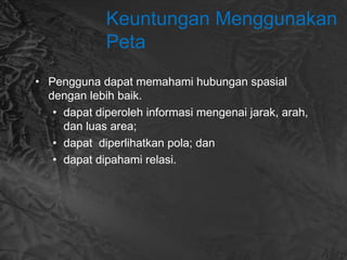 Keuntungan Menggunakan
Peta
• Pengguna dapat memahami hubungan spasial
dengan lebih baik.
• dapat diperoleh informasi mengenai jarak, arah,
dan luas area;
• dapat diperlihatkan pola; dan
• dapat dipahami relasi.
 