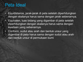 Peta Ideal
• Equidistance, jarak-jarak di peta setelah diperhitungkan
dengan skalanya harus sama dengan jarak sebenarnya.
• Equivalen, luas bidang yang digambar di peta setelah
diperhitungkan dengan skalanya harus sama dengan
keadaan yang sebenarnya.
• Conform, sudut atau arah dan bentuk unsur yang
digambar di peta harus sama dengan sudut atau arah
dan bentuk unsur di permukaan bumi
 