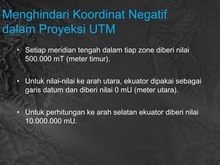 Menghindari Koordinat Negatif
dalam Proyeksi UTM
• Setiap meridian tengah dalam tiap zone diberi nilai
500.000 mT (meter timur).
• Untuk nilai-nilai ke arah utara, ekuator dipakai sebagai
garis datum dan diberi nilai 0 mU (meter utara).
• Untuk perhitungan ke arah selatan ekuator diberi nilai
10.000.000 mU.
 