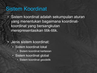 Sistem Koordinat
• Sistem koordinat adalah sekumpulan aturan
yang menentukan bagaimana koordinat-
koordinat yang bersangkutan
merepresentasikan titik-titik.
• Jenis sistem koordinat:
• Sistem koordinat lokal
• Sistem koordinat kartesian
• Sistem koordinat global
• Sistem koordinat geodetik
 