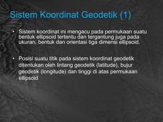 Sistem Koordinat Geodetik (1)
• Sistem koordinat ini mengacu pada permukaan suatu
bentuk ellipsoid tertentu dan tergantung juga pada
ukuran, bentuk dan orientasi tiga dimensi ellipsoid.
• Posisi suatu titik pada sistem koordinat geodetik
ditentukan oleh lintang geodetik (latitude), bujur
geodetik (longitude) dan tinggi di atas permukaan
ellipsoid
 