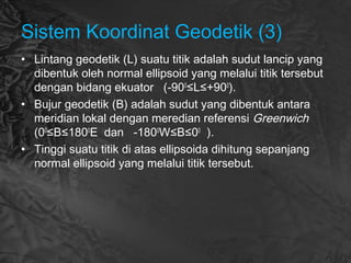 Sistem Koordinat Geodetik (3)
• Lintang geodetik (L) suatu titik adalah sudut lancip yang
dibentuk oleh normal ellipsoid yang melalui titik tersebut
dengan bidang ekuator (-900
≤L≤+900
).
• Bujur geodetik (B) adalah sudut yang dibentuk antara
meridian lokal dengan meredian referensi Greenwich
(00
≤B≤1800
E dan -1800
W≤B≤00
).
• Tinggi suatu titik di atas ellipsoida dihitung sepanjang
normal ellipsoid yang melalui titik tersebut.
 