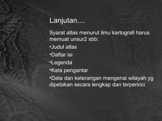 Lanjutan....
Syarat atlas menurut ilmu kartografi harus
memuat unsur2 sbb:
•Judul atlas
•Daftar isi
•Legenda
•Kata pengantar
•Data dan keterangan mengenai wilayah yg
dipetakan secara lengkap dan terperinci
 