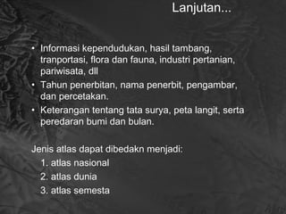 Lanjutan...
• Informasi kependudukan, hasil tambang,
tranportasi, flora dan fauna, industri pertanian,
pariwisata, dll
• Tahun penerbitan, nama penerbit, pengambar,
dan percetakan.
• Keterangan tentang tata surya, peta langit, serta
peredaran bumi dan bulan.
Jenis atlas dapat dibedakn menjadi:
1. atlas nasional
2. atlas dunia
3. atlas semesta
 