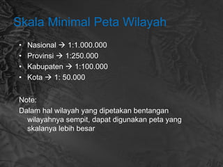 Skala Minimal Peta Wilayah
• Nasional  1:1.000.000
• Provinsi  1:250.000
• Kabupaten  1:100.000
• Kota  1: 50.000
Note:
Dalam hal wilayah yang dipetakan bentangan
wilayahnya sempit, dapat digunakan peta yang
skalanya lebih besar
 