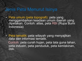 Jenis Peta Menurut Isinya
• Peta umum (peta topografi): peta yang
menggambarkan keadaan umum daerah yang
dipetakan. Contoh: atlas, peta RBI (Rupa Bumi
Indonesia)
• Peta tematik: peta wilayah yang menyajikan
data dan informasi tematik.
Contoh: peta curah hujan, peta tata guna lahan,
peta industri, peta penduduk, peta kemiskinan,
dsb.
 