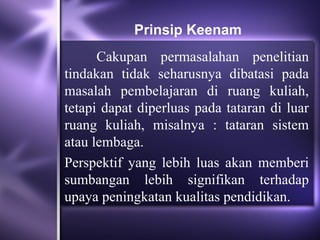 Prinsip Keenam
      Cakupan permasalahan penelitian
tindakan tidak seharusnya dibatasi pada
masalah pembelajaran di ruang kuliah,
tetapi dapat diperluas pada tataran di luar
ruang kuliah, misalnya : tataran sistem
atau lembaga.
Perspektif yang lebih luas akan memberi
sumbangan lebih signifikan terhadap
upaya peningkatan kualitas pendidikan.
 
