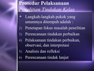 Prosedur Pelaksanaan
Penelitian Tindakan Kelas
 Langkah-langkah pokok yang
     umumnya ditempuh adalah :
2)   Penetapan fokus masalah penelitian
3)   Perencanaan tindakan perbaikan
4)   Pelaksanaan tindakan perbaikan,
     observasi, dan interpretasi
5)   Analisis dan refleksi
6)   Perencanaan tindak lanjut
 