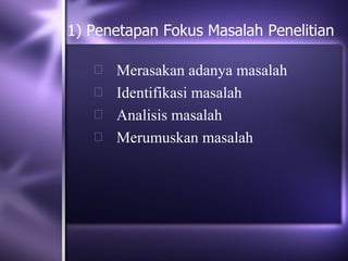 1) Penetapan Fokus Masalah Penelitian

    Merasakan adanya masalah
    Identifikasi masalah
    Analisis masalah
    Merumuskan masalah
 