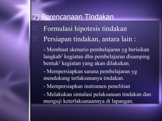 2) Perencanaan Tindakan
 Formulasi hipotesis tindakan
 Persiapan tindakan, antara lain :
    - Membuat skenario pembelajaran yg berisikan
    langkah2 kegiatan dlm pembelajaran disamping
    bentuk2 kegiatan yang akan dilakukan.
    - Mempersiapkan sarana pembelajaran yg
    mendukung terlaksananya tindakan.
    - Mempersiapkan instrumen penelitian
    - Melakukan simulasi pelaksanaan tindakan dan
    menguji keterlaksanaannya di lapangan.
 