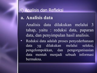 4) Analisis dan Refleksi
a. Analisis data
    Analisis data dilakukan melalui 3
    tahap, yaitu : reduksi data, paparan
    data, dan penyimpulan hasil analisis.
   Reduksi data adalah proses penyederhanaan
    data yg dilakukan melalui seleksi,
    pengelompokkan, dan pengorganisasian
    data mentah menjadi sebuah informasi
    bermakna.
 
