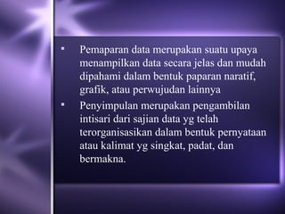    Pemaparan data merupakan suatu upaya
    menampilkan data secara jelas dan mudah
    dipahami dalam bentuk paparan naratif,
    grafik, atau perwujudan lainnya
   Penyimpulan merupakan pengambilan
    intisari dari sajian data yg telah
    terorganisasikan dalam bentuk pernyataan
    atau kalimat yg singkat, padat, dan
    bermakna.
 