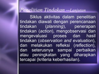 Penelitian Tindakan --Lanjutan
     Siklus aktivitas dalam penelitian
tindakan diawali dengan perencanaan
tindakan      (planning),     penerapan
tindakan (action), mengobservasi dan
mengevaluasi proses dan hasil
tindakan (observation and evaluation),
dan melakukan refleksi (reflection),
dan seterusnya sampai perbaikan
atau peningkatan yang diharapkan
tercapai (kriteria keberhasilan).
 