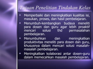 Tujuan Penelitian Tindakan Kelas
 Memperbaiki dan meningkatkan kualitas isi,
  masukan, proses, dan hasil pembelajaran.
 Menumbuh-kembangkan budaya meneliti
  para dosen dan guru agar lebih proaktif
  mencari      solusi    thd    permasalahan
  pembelajaran.
 Menumbuhkan         dan       meningkatkan
  produktivitas meneliti para dosen dan guru,
  khususnya dalam mencari solusi masalah-
  masalah pembelajaran.
 Meningkatkan kolaborasi antar dosen-guru
  dalam memecahkan masalah pembelajaran.
 