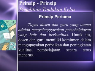 Prinsip - Prinsip
Penelitian Tindakan Kelas
          Prinsip Pertama
      Tugas dosen dan guru yang utama
adalah menyelenggarakan pemebelajaran
yang baik dan berkualitas. Untuk itu,
dosen dan guru memiliki komitmen dalam
mengupayakan perbaikan dan peningkatan
kualitas pembelajaran secara terus
menerus.
 