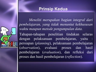 Prinsip Kedua

      Meneliti merupakan bagian integral dari
pembelajaran, yang tidak menuntut kekhususan
waktu maupun metode pengumpulan data.
Tahapan-tahapan penelitian tindakan selaras
dengan pelaksanaan pembelajaran, yaitu :
persiapan (planning), pelaksanaan pembelajaran
(observation), evaluasi proses dan hasil
pembelajaran (evaluation), dan refleksi dari
proses dan hasil pembelajaran (reflection).
 