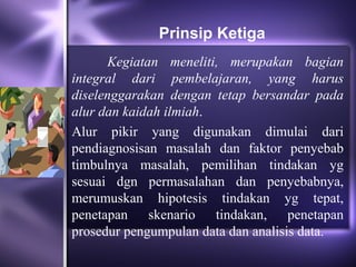 Prinsip Ketiga
      Kegiatan meneliti, merupakan bagian
integral dari pembelajaran, yang harus
diselenggarakan dengan tetap bersandar pada
alur dan kaidah ilmiah.
Alur pikir yang digunakan dimulai dari
pendiagnosisan masalah dan faktor penyebab
timbulnya masalah, pemilihan tindakan yg
sesuai dgn permasalahan dan penyebabnya,
merumuskan hipotesis tindakan yg tepat,
penetapan skenario tindakan, penetapan
prosedur pengumpulan data dan analisis data.
 