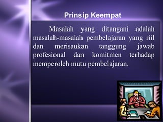Prinsip Keempat
     Masalah yang ditangani adalah
masalah-masalah pembelajaran yang riil
dan    merisaukan  tanggung    jawab
profesional dan komitmen terhadap
memperoleh mutu pembelajaran.
 