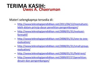 Materi selengkapnya tersedia di:
– http://www.teknologipendidikan.net/2011/04/12/memahami-
lebih-dalam-prinsip-dasar-penelitian-pengembangan/
– http://www.teknologipendidikan.net/2008/01/31/evaluasi-
formatif/
– http://www.teknologipendidikan.net/2008/01/31/one-to-one-
evaluation/
– http://www.teknologipendidikan.net/2008/01/31/small-group-
evaluation/
– http://www.teknologipendidikan.net/2008/01/31/field-test/
– http://www.teknologipendidikan.net/2009/07/27/penelitian-
desain-dan-pengembangan/
TERIMA KASIH:Uwes A. Chaeruman
 