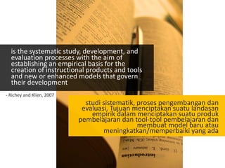 is the systematic study, development, and
evaluation processes with the aim of
establishing an empirical basis for the
creation of instructional products and tools
and new or enhanced models that govern
their development
studi sistematik, proses pengembangan dan
evaluasi. Tujuan menciptakan suatu landasan
empirik dalam menciptakan suatu produk
pembelajaran dan tool-tool pembelajaran dan
membuat model baru atau
meningkatkan/memperbaiki yang ada
- Richey and Klien, 2007
 