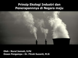 Prinsip Ekologi Industri dan
Penerapannnya di Negara maju
Oleh : Nurul Jannah, S.Pd
Dosen Pengampu : Dr. Fitrah Suzanti, M.Si
 