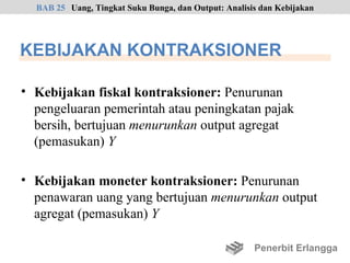 BAB 25 Uang, Tingkat Suku Bunga, dan Output: Analisis dan Kebijakan




KEBIJAKAN KONTRAKSIONER

• Kebijakan fiskal kontraksioner: Penurunan
  pengeluaran pemerintah atau peningkatan pajak
  bersih, bertujuan menurunkan output agregat
  (pemasukan) Y

• Kebijakan moneter kontraksioner: Penurunan
  penawaran uang yang bertujuan menurunkan output
  agregat (pemasukan) Y

                                                      Penerbit Erlangga
 