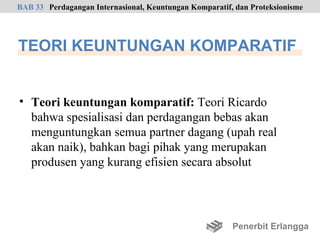 BAB 33 Perdagangan Internasional, Keuntungan Komparatif, dan Proteksionisme




TEORI KEUNTUNGAN KOMPARATIF


• Teori keuntungan komparatif: Teori Ricardo
  bahwa spesialisasi dan perdagangan bebas akan
  menguntungkan semua partner dagang (upah real
  akan naik), bahkan bagi pihak yang merupakan
  produsen yang kurang efisien secara absolut




                                                        Penerbit Erlangga
 