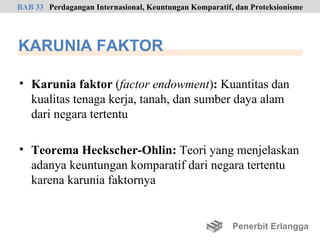 BAB 33 Perdagangan Internasional, Keuntungan Komparatif, dan Proteksionisme




KARUNIA FAKTOR

• Karunia faktor (factor endowment): Kuantitas dan
  kualitas tenaga kerja, tanah, dan sumber daya alam
  dari negara tertentu

• Teorema Heckscher-Ohlin: Teori yang menjelaskan
  adanya keuntungan komparatif dari negara tertentu
  karena karunia faktornya


                                                        Penerbit Erlangga
 