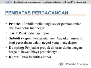 BAB 33 Perdagangan Internasional, Keuntungan Komparatif, dan Proteksionisme




PEMBATAS PERDAGANGAN

• Proteksi: Praktik melindungi sektor perekonomian
  dari kompetisi luar negeri
• Tarif: Pajak terhadap impor
• Subsidi ekspor: Pemerintah membayarkan insentif
  bagi perusahaan dalam negeri yang mengekspor
• Dumping: Penjualan produk di pasar dunia dengan
  harga di bawah biaya produksinya
• Kuota: Batas kuantitas impor

                                                        Penerbit Erlangga
 