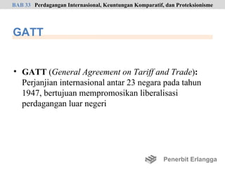 BAB 33 Perdagangan Internasional, Keuntungan Komparatif, dan Proteksionisme




GATT


• GATT (General Agreement on Tariff and Trade):
  Perjanjian internasional antar 23 negara pada tahun
  1947, bertujuan mempromosikan liberalisasi
  perdagangan luar negeri




                                                        Penerbit Erlangga
 
