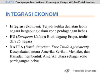 BAB 33 Perdagangan Internasional, Keuntungan Komparatif, dan Proteksionisme




INTEGRASI EKONOMI

• Integrasi ekonomi: Terjadi ketika dua atau lebih
  negara bergabung dalam zone perdagangan bebas
• EU (European Union): Blok dagang Eropa, terdiri
  dari 25 negara
• NAFTA (North American Free Trade Agreement):
  Kesepakatan antara Amerika Serikat, Meksiko, dan
  Kanada, membentuk Amerika Utara sebagai zone
  perdagangan bebas

                                                        Penerbit Erlangga
 