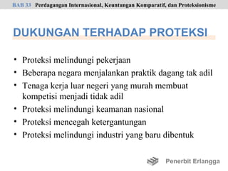 BAB 33 Perdagangan Internasional, Keuntungan Komparatif, dan Proteksionisme




DUKUNGAN TERHADAP PROTEKSI

• Proteksi melindungi pekerjaan
• Beberapa negara menjalankan praktik dagang tak adil
• Tenaga kerja luar negeri yang murah membuat
  kompetisi menjadi tidak adil
• Proteksi melindungi keamanan nasional
• Proteksi mencegah ketergantungan
• Proteksi melindungi industri yang baru dibentuk

                                                        Penerbit Erlangga
 