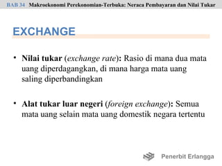 BAB 34 Makroekonomi Perekonomian-Terbuka: Neraca Pembayaran dan Nilai Tukar




  EXCHANGE

  • Nilai tukar (exchange rate): Rasio di mana dua mata
    uang diperdagangkan, di mana harga mata uang
    saling diperbandingkan

  • Alat tukar luar negeri (foreign exchange): Semua
    mata uang selain mata uang domestik negara tertentu



                                                       Penerbit Erlangga
 
