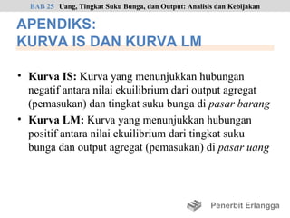 BAB 25 Uang, Tingkat Suku Bunga, dan Output: Analisis dan Kebijakan

APENDIKS:
KURVA IS DAN KURVA LM

• Kurva IS: Kurva yang menunjukkan hubungan
  negatif antara nilai ekuilibrium dari output agregat
  (pemasukan) dan tingkat suku bunga di pasar barang
• Kurva LM: Kurva yang menunjukkan hubungan
  positif antara nilai ekuilibrium dari tingkat suku
  bunga dan output agregat (pemasukan) di pasar uang




                                                      Penerbit Erlangga
 