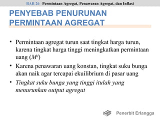 BAB 26 Permintaan Agregat, Penawaran Agregat, dan Inflasi

PENYEBAB PENURUNAN
PERMINTAAN AGREGAT

• Permintaan agregat turun saat tingkat harga turun,
  karena tingkat harga tinggi meningkatkan permintaan
  uang (Md)
• Karena penawaran uang konstan, tingkat suku bunga
  akan naik agar tercapai ekuilibrium di pasar uang
• Tingkat suku bunga yang tinggi itulah yang
  menurunkan output agregat


                                                     Penerbit Erlangga
 