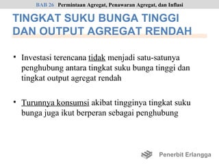 BAB 26 Permintaan Agregat, Penawaran Agregat, dan Inflasi

TINGKAT SUKU BUNGA TINGGI
DAN OUTPUT AGREGAT RENDAH

• Investasi terencana tidak menjadi satu-satunya
  penghubung antara tingkat suku bunga tinggi dan
  tingkat output agregat rendah

• Turunnya konsumsi akibat tingginya tingkat suku
  bunga juga ikut berperan sebagai penghubung



                                                     Penerbit Erlangga
 