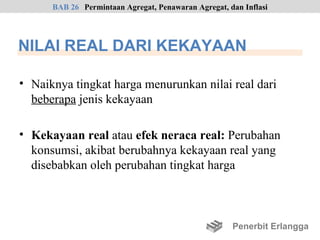 BAB 26 Permintaan Agregat, Penawaran Agregat, dan Inflasi




NILAI REAL DARI KEKAYAAN

• Naiknya tingkat harga menurunkan nilai real dari
  beberapa jenis kekayaan

• Kekayaan real atau efek neraca real: Perubahan
  konsumsi, akibat berubahnya kekayaan real yang
  disebabkan oleh perubahan tingkat harga



                                                     Penerbit Erlangga
 