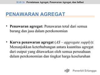 BAB 26 Permintaan Agregat, Penawaran Agregat, dan Inflasi




PENAWARAN AGREGAT

• Penawaran agregat: Penawaran total dari semua
  barang dan jasa dalam perekonomian

• Kurva penawaran agregat (AS – aggregate supply):
  Menunjukkan keterhubungan antara kuantitas agregat
  dari output yang ditawarkan oleh semua perusahaan
  dalam perekonomian dan tingkat harga keseluruhan


                                                     Penerbit Erlangga
 