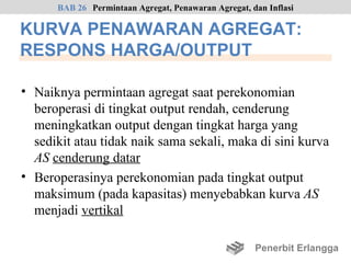 BAB 26 Permintaan Agregat, Penawaran Agregat, dan Inflasi

KURVA PENAWARAN AGREGAT:
RESPONS HARGA/OUTPUT

• Naiknya permintaan agregat saat perekonomian
  beroperasi di tingkat output rendah, cenderung
  meningkatkan output dengan tingkat harga yang
  sedikit atau tidak naik sama sekali, maka di sini kurva
  AS cenderung datar
• Beroperasinya perekonomian pada tingkat output
  maksimum (pada kapasitas) menyebabkan kurva AS
  menjadi vertikal

                                                     Penerbit Erlangga
 