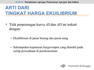 BAB 26 Permintaan Agregat, Penawaran Agregat, dan Inflasi

ARTI DARI
TINGKAT HARGA EKUILIBRIUM

• Titik perpotongan kurva AS dan AD ini terkait
  dengan:

   – Ekuilibrium di pasar barang dan pasar uang

   – Sekumpulan keputusan harga/output yang diambil pada
     setiap perusahaan di perekonomian



                                                     Penerbit Erlangga
 