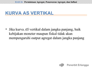 BAB 26 Permintaan Agregat, Penawaran Agregat, dan Inflasi




KURVA AS VERTIKAL


• Jika kurva AS vertikal dalam jangka panjang, baik
  kebijakan moneter maupun fiskal tidak akan
  mempengaruhi output agregat dalam jangka panjang




                                                     Penerbit Erlangga
 
