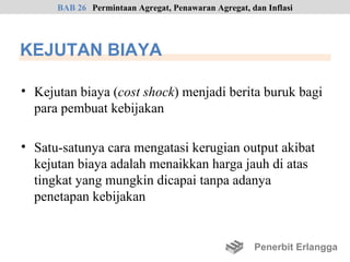 BAB 26 Permintaan Agregat, Penawaran Agregat, dan Inflasi




KEJUTAN BIAYA

• Kejutan biaya (cost shock) menjadi berita buruk bagi
  para pembuat kebijakan

• Satu-satunya cara mengatasi kerugian output akibat
  kejutan biaya adalah menaikkan harga jauh di atas
  tingkat yang mungkin dicapai tanpa adanya
  penetapan kebijakan


                                                     Penerbit Erlangga
 