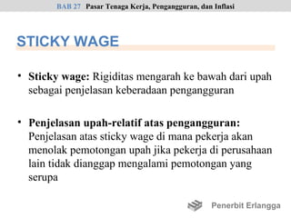 BAB 27 Pasar Tenaga Kerja, Pengangguran, dan Inflasi




STICKY WAGE

• Sticky wage: Rigiditas mengarah ke bawah dari upah
  sebagai penjelasan keberadaan pengangguran

• Penjelasan upah-relatif atas pengangguran:
  Penjelasan atas sticky wage di mana pekerja akan
  menolak pemotongan upah jika pekerja di perusahaan
  lain tidak dianggap mengalami pemotongan yang
  serupa

                                                     Penerbit Erlangga
 