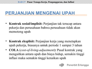 BAB 27 Pasar Tenaga Kerja, Pengangguran, dan Inflasi




PERJANJIAN MENGENAI UPAH

• Kontrak sosial/implisit: Perjanjian tak terucap antara
  pekerja dan perusahaan bahwa perusahaan tidak akan
  memotong upah

• Kontrak eksplisit: Perjanjian kerja yang menetapkan
  upah pekerja, biasanya untuk periode 1 sampai 3 tahun
• COLA (cost-of-living-adjustment): Pasal kontrak yang
  mengaitkan antara upah dan biaya hidup, semakin tinggi
  inflasi maka semakin tinggi kenaikan upah

                                                      Penerbit Erlangga
 