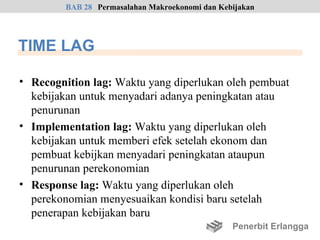 BAB 28 Permasalahan Makroekonomi dan Kebijakan




TIME LAG

• Recognition lag: Waktu yang diperlukan oleh pembuat
  kebijakan untuk menyadari adanya peningkatan atau
  penurunan
• Implementation lag: Waktu yang diperlukan oleh
  kebijakan untuk memberi efek setelah ekonom dan
  pembuat kebijkan menyadari peningkatan ataupun
  penurunan perekonomian
• Response lag: Waktu yang diperlukan oleh
  perekonomian menyesuaikan kondisi baru setelah
  penerapan kebijakan baru
                                                 Penerbit Erlangga
 