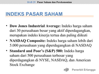 BAB 29 Pasar Saham dan Perekonomian




INDEKS PASAR SAHAM

• Dow Jones Industrial Average: Indeks harga saham
  dari 30 perusahaan besar yang aktif diperdagangkan,
  merupakan indeks kinerja tertua dan paling diikuti
• NASDAQ Composite: Indeks harga saham lebih dari
  5.000 perusahaan yang diperdagangkan di NASDAQ
• Standard and Poor’s (S&P) 500: Indeks harga
  saham dari 500 perusahaan terbesar yang
  diperdagangkan di NYSE, NASDAQ, dan American
  Stock Exchange
                                                   Penerbit Erlangga
 