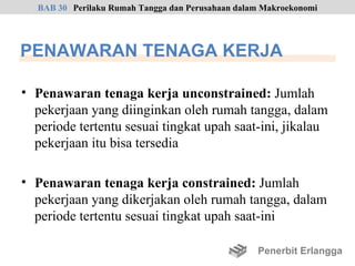 BAB 30 Perilaku Rumah Tangga dan Perusahaan dalam Makroekonomi




PENAWARAN TENAGA KERJA

• Penawaran tenaga kerja unconstrained: Jumlah
  pekerjaan yang diinginkan oleh rumah tangga, dalam
  periode tertentu sesuai tingkat upah saat-ini, jikalau
  pekerjaan itu bisa tersedia

• Penawaran tenaga kerja constrained: Jumlah
  pekerjaan yang dikerjakan oleh rumah tangga, dalam
  periode tertentu sesuai tingkat upah saat-ini

                                                  Penerbit Erlangga
 