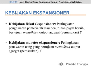 BAB 25 Uang, Tingkat Suku Bunga, dan Output: Analisis dan Kebijakan




KEBIJAKAN EKSPANSIONER

• Kebijakan fiskal ekspansioner: Peningkatan
  pengeluaran pemerintah atau penurunan pajak bersih,
  bertujuan menaikkan output agregat (pemasukan) Y

• Kebijakan moneter ekspansioner: Peningkatan
  penawaran uang yang bertujuan menaikkan output
  agregat (pemasukan) Y


                                                      Penerbit Erlangga
 